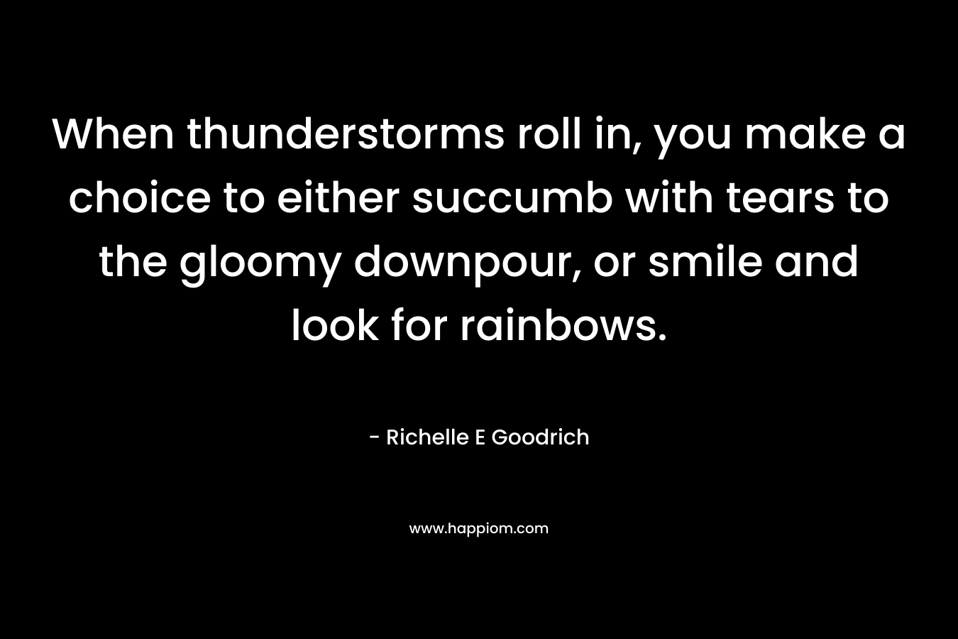 When thunderstorms roll in, you make a choice to either succumb with tears to the gloomy downpour, or smile and look for rainbows. – Richelle E Goodrich