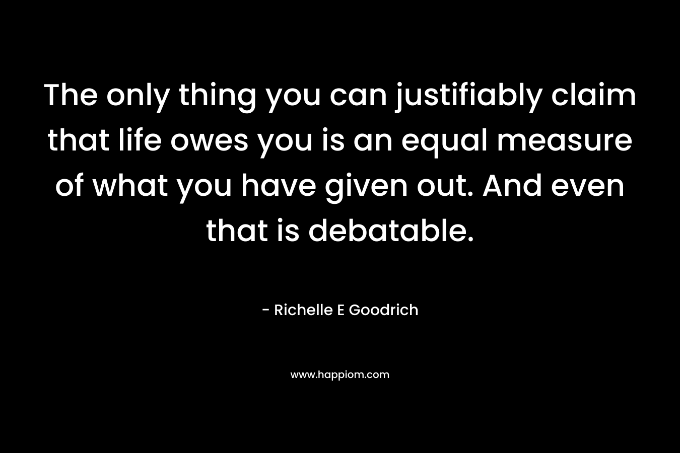 The only thing you can justifiably claim that life owes you is an equal measure of what you have given out. And even that is debatable. – Richelle E Goodrich