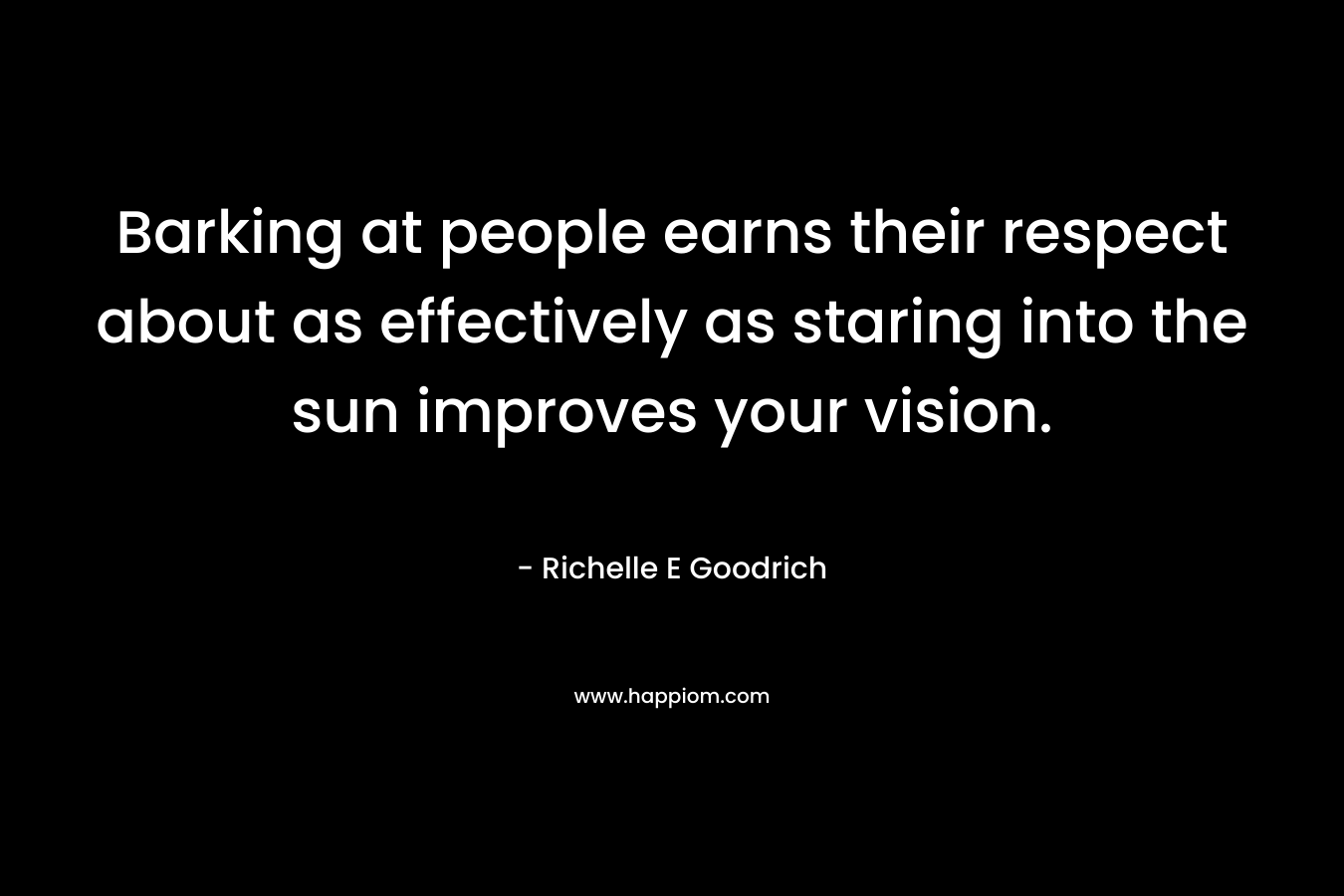 Barking at people earns their respect about as effectively as staring into the sun improves your vision. – Richelle E Goodrich