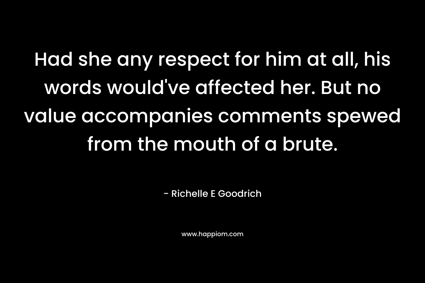 Had she any respect for him at all, his words would’ve affected her. But no value accompanies comments spewed from the mouth of a brute. – Richelle E Goodrich