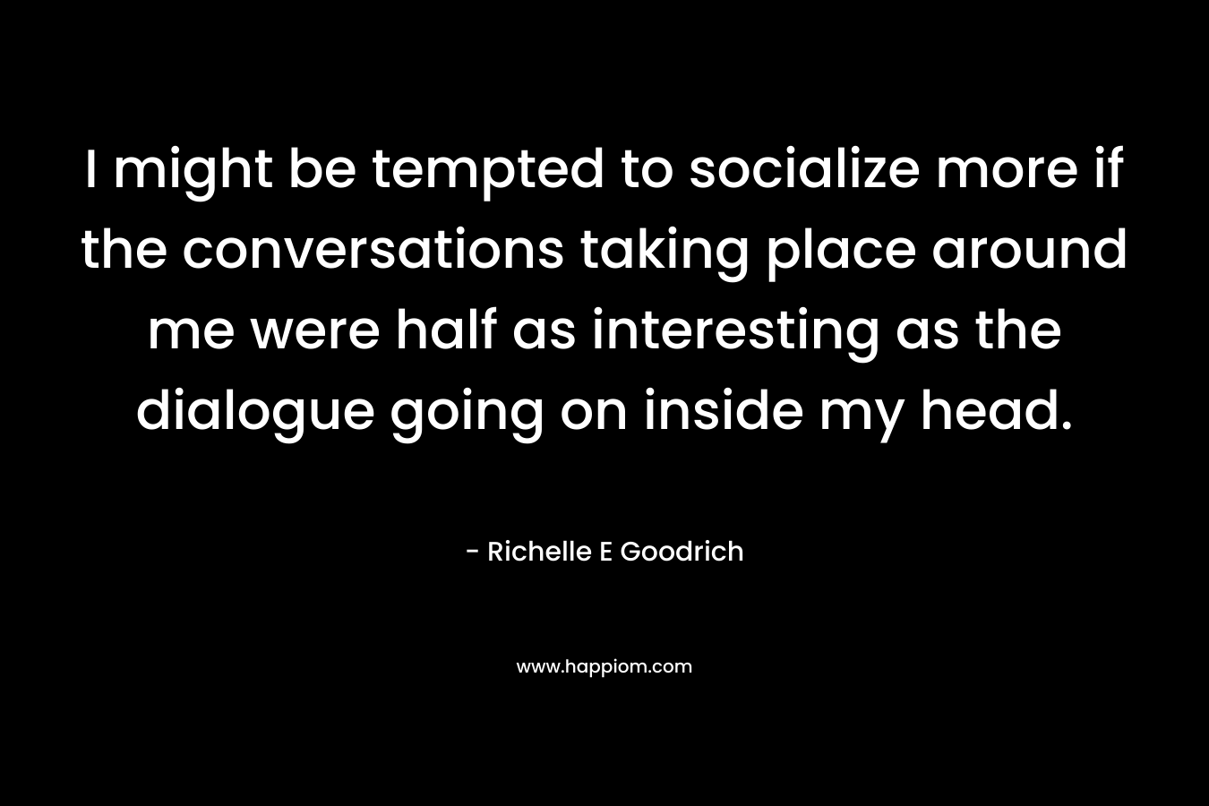 I might be tempted to socialize more if the conversations taking place around me were half as interesting as the dialogue going on inside my head. – Richelle E Goodrich