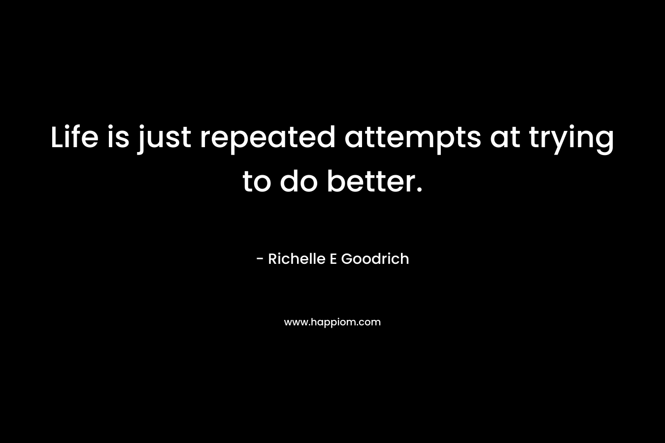 Life is just repeated attempts at trying to do better. – Richelle E Goodrich