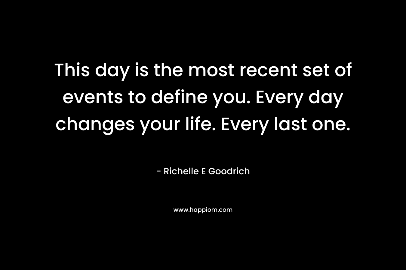 This day is the most recent set of events to define you. Every day changes your life. Every last one. – Richelle E Goodrich