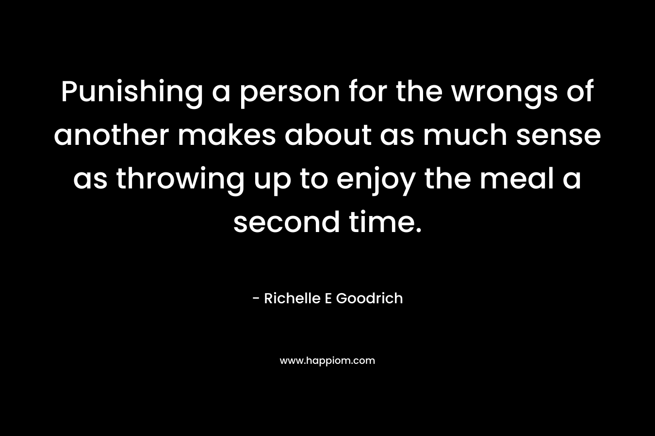 Punishing a person for the wrongs of another makes about as much sense as throwing up to enjoy the meal a second time. – Richelle E Goodrich