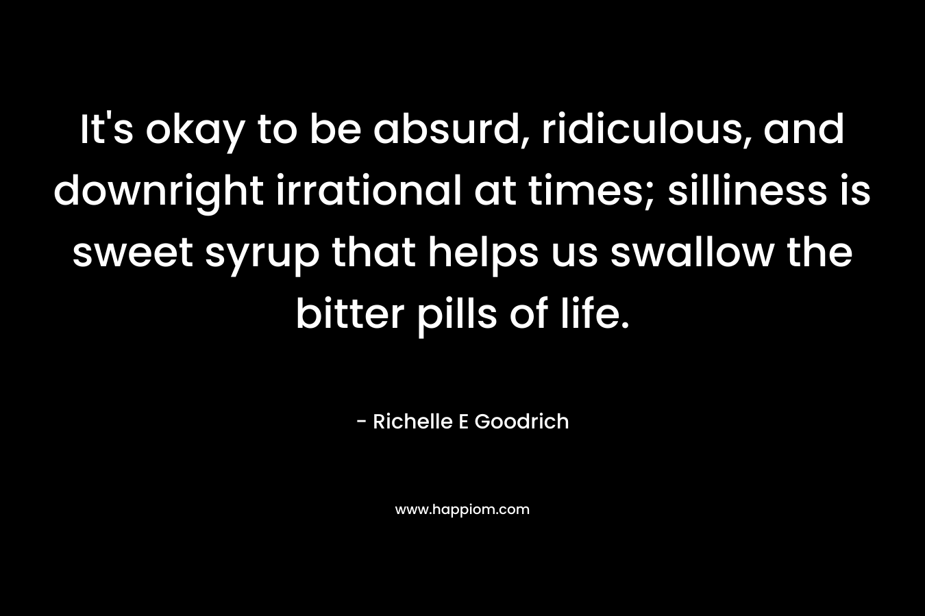 It’s okay to be absurd, ridiculous, and downright irrational at times; silliness is sweet syrup that helps us swallow the bitter pills of life. – Richelle E Goodrich