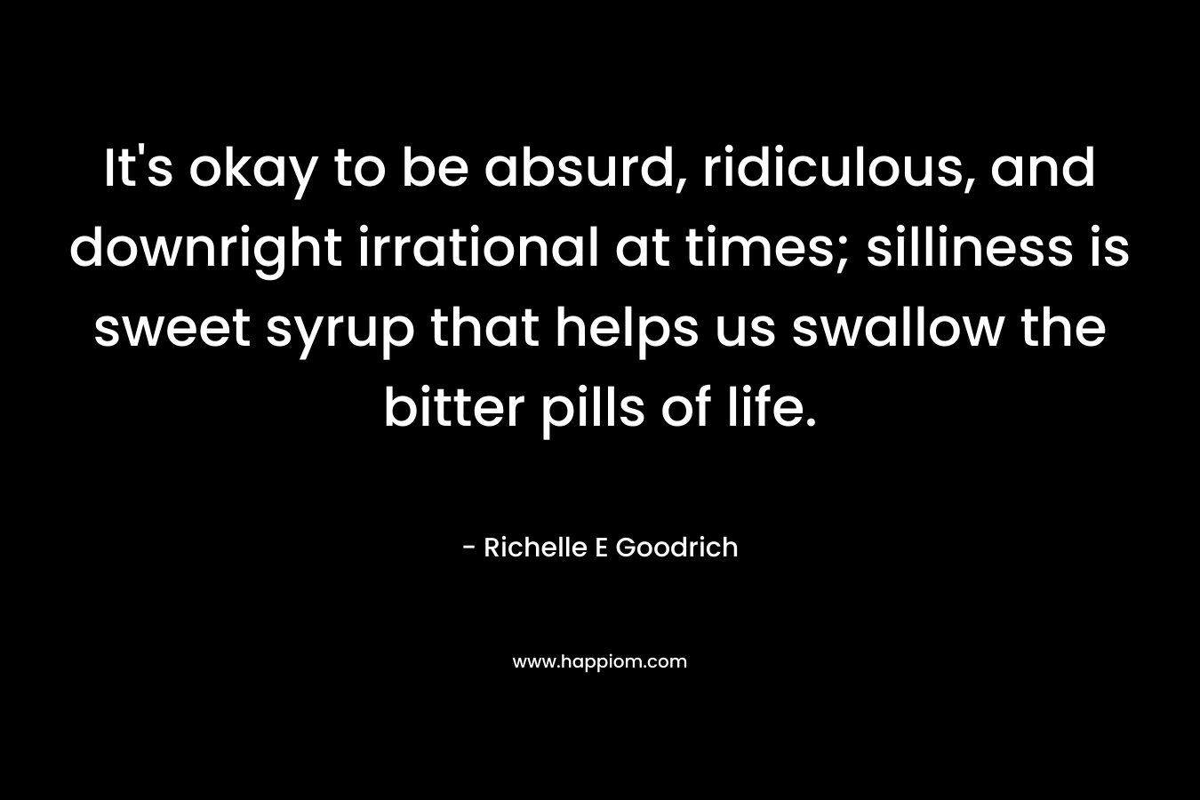 It's okay to be absurd, ridiculous, and downright irrational at times; silliness is sweet syrup that helps us swallow the bitter pills of life.