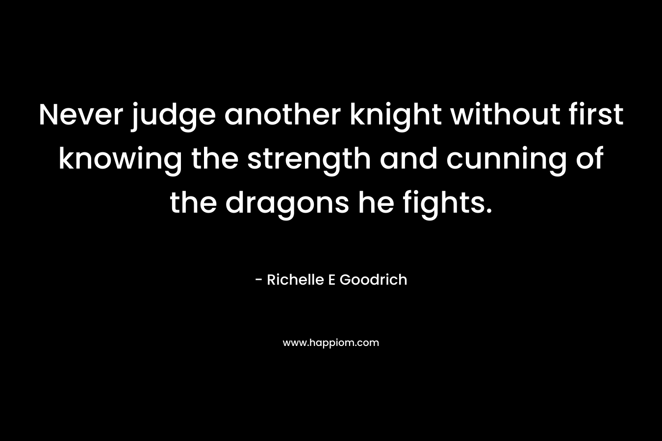 Never judge another knight without first knowing the strength and cunning of the dragons he fights. – Richelle E Goodrich