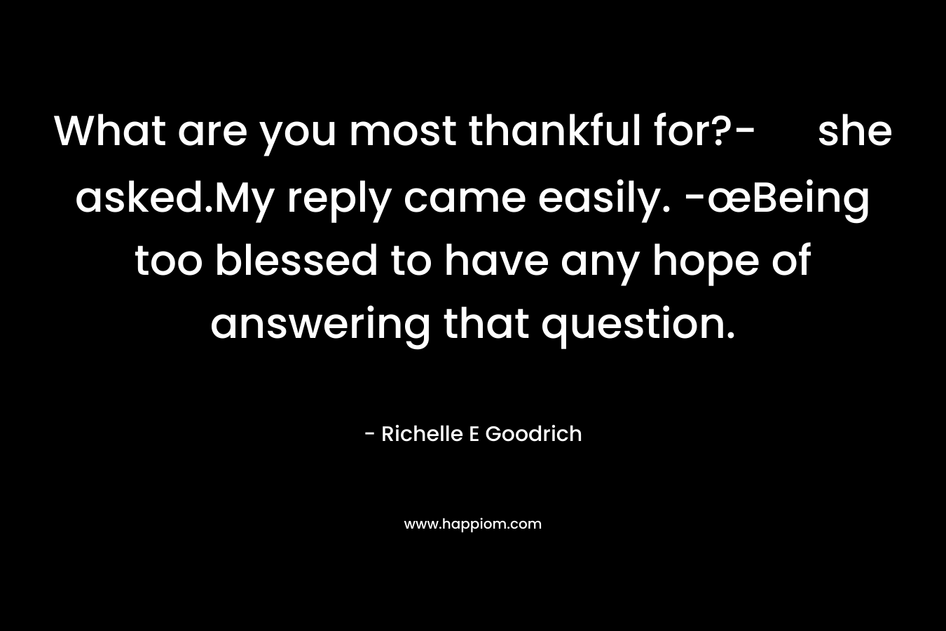 What are you most thankful for?- she asked.My reply came easily. -œBeing too blessed to have any hope of answering that question. – Richelle E Goodrich