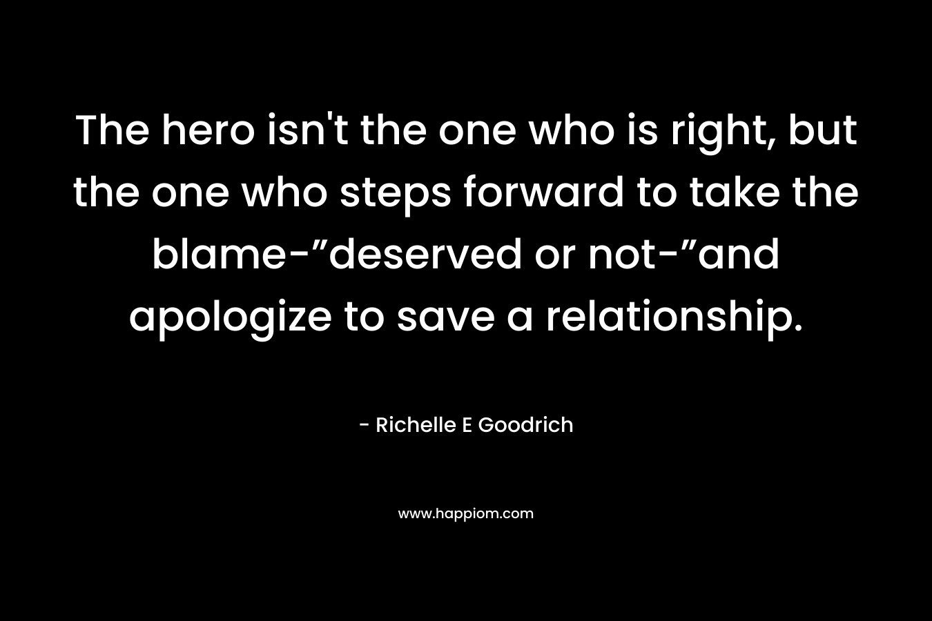 The hero isn’t the one who is right, but the one who steps forward to take the blame-”deserved or not-”and apologize to save a relationship. – Richelle E Goodrich