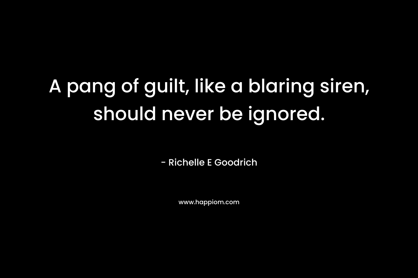 A pang of guilt, like a blaring siren, should never be ignored. – Richelle E Goodrich