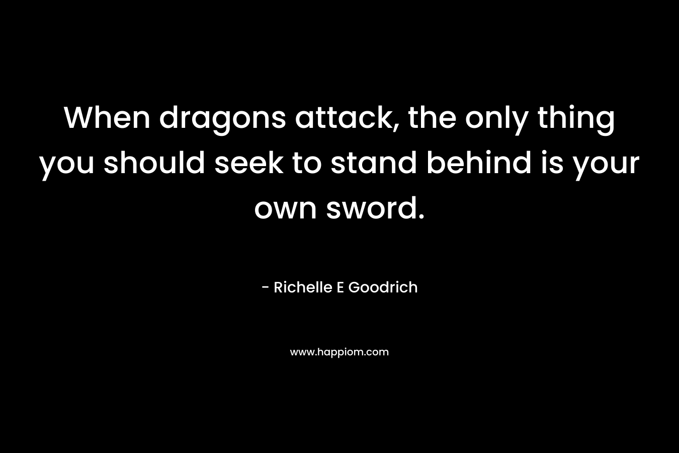 When dragons attack, the only thing you should seek to stand behind is your own sword. – Richelle E Goodrich