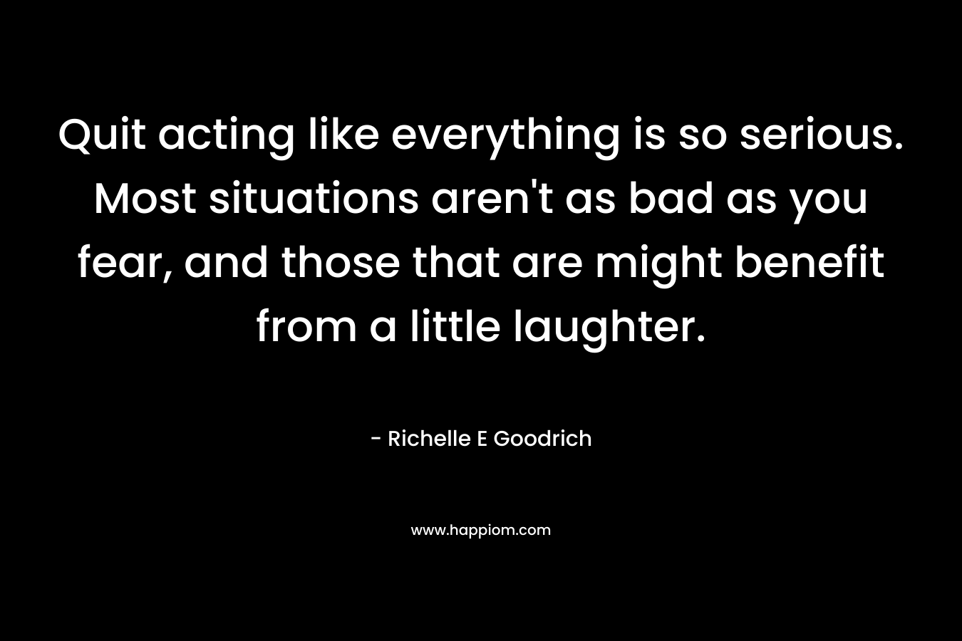 Quit acting like everything is so serious. Most situations aren't as bad as you fear, and those that are might benefit from a little laughter.
