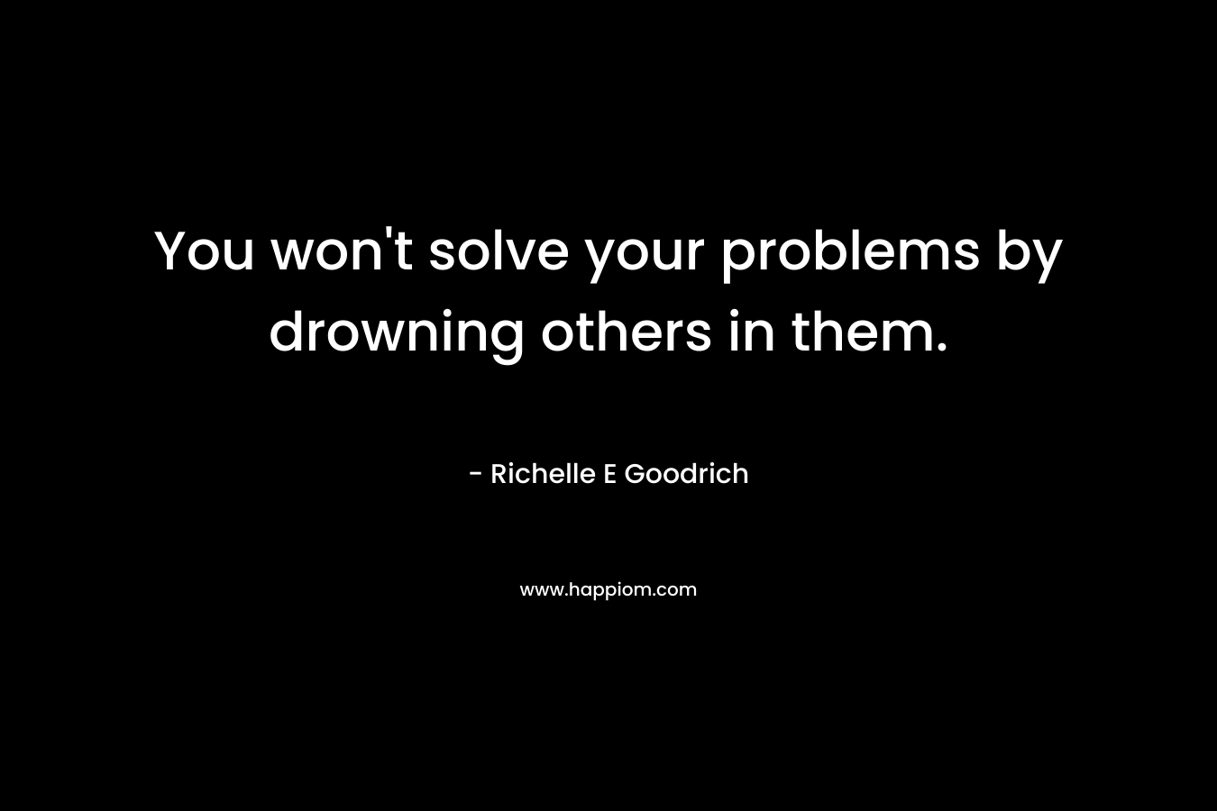 You won't solve your problems by drowning others in them.