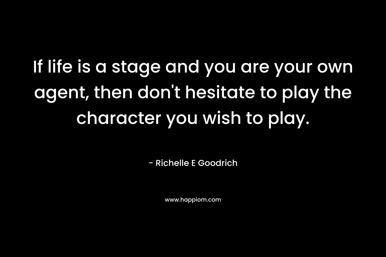 If life is a stage and you are your own agent, then don’t hesitate to play the character you wish to play. – Richelle E Goodrich