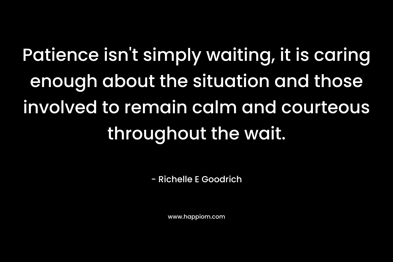 Patience isn’t simply waiting, it is caring enough about the situation and those involved to remain calm and courteous throughout the wait. – Richelle E Goodrich