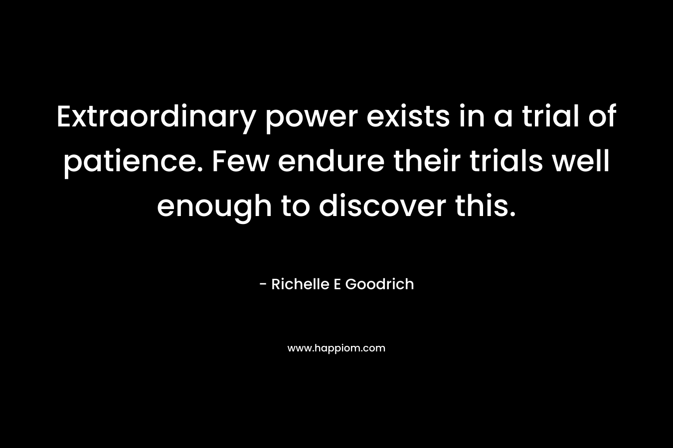 Extraordinary power exists in a trial of patience. Few endure their trials well enough to discover this. – Richelle E Goodrich