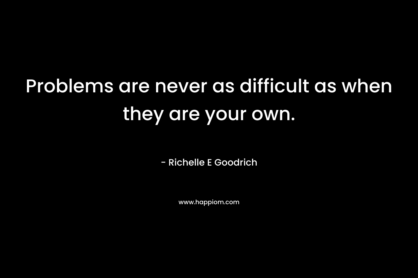 Problems are never as difficult as when they are your own.