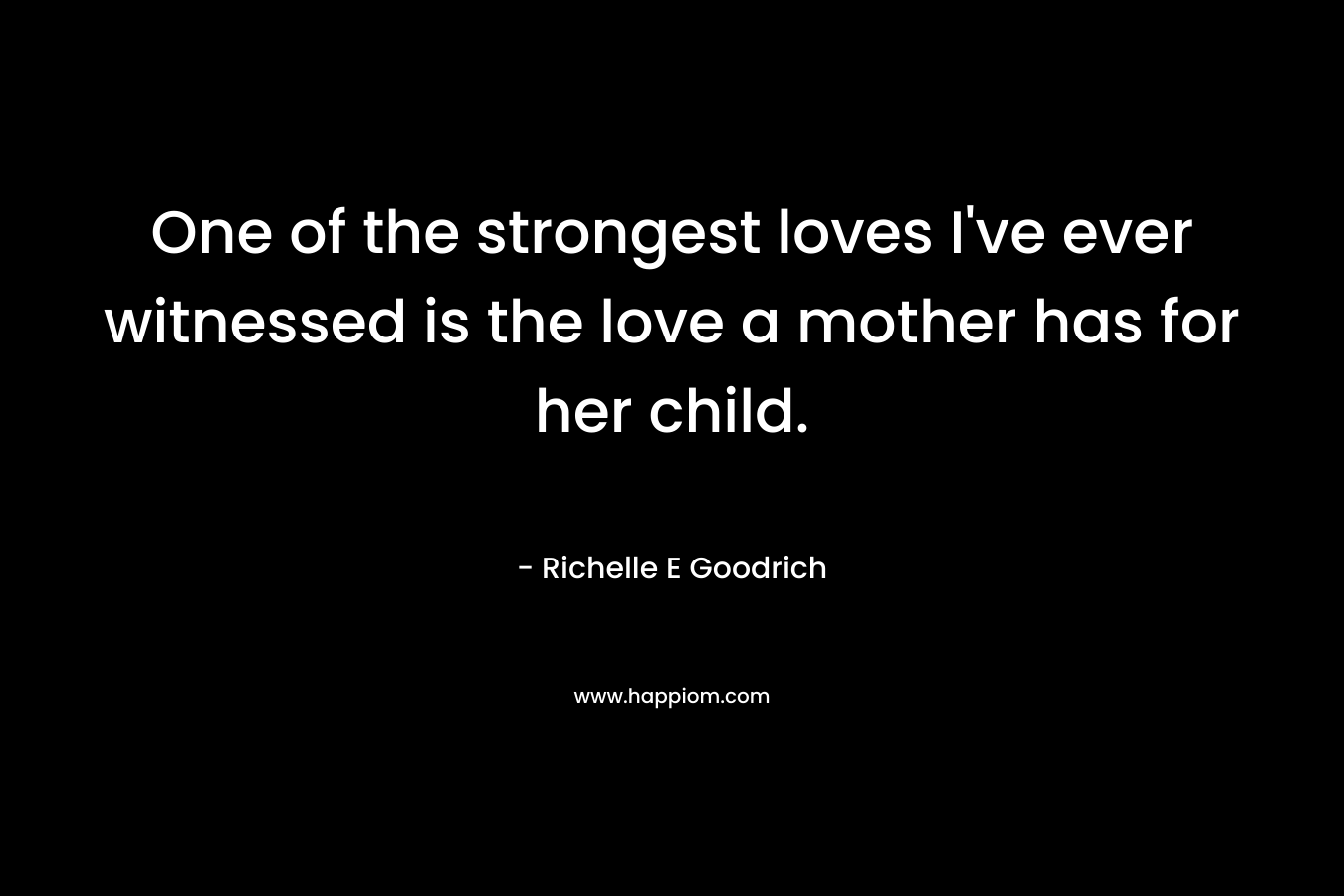 One of the strongest loves I’ve ever witnessed is the love a mother has for her child. – Richelle E Goodrich