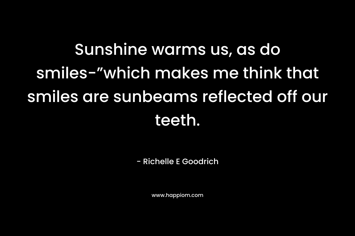 Sunshine warms us, as do smiles-”which makes me think that smiles are sunbeams reflected off our teeth. – Richelle E Goodrich