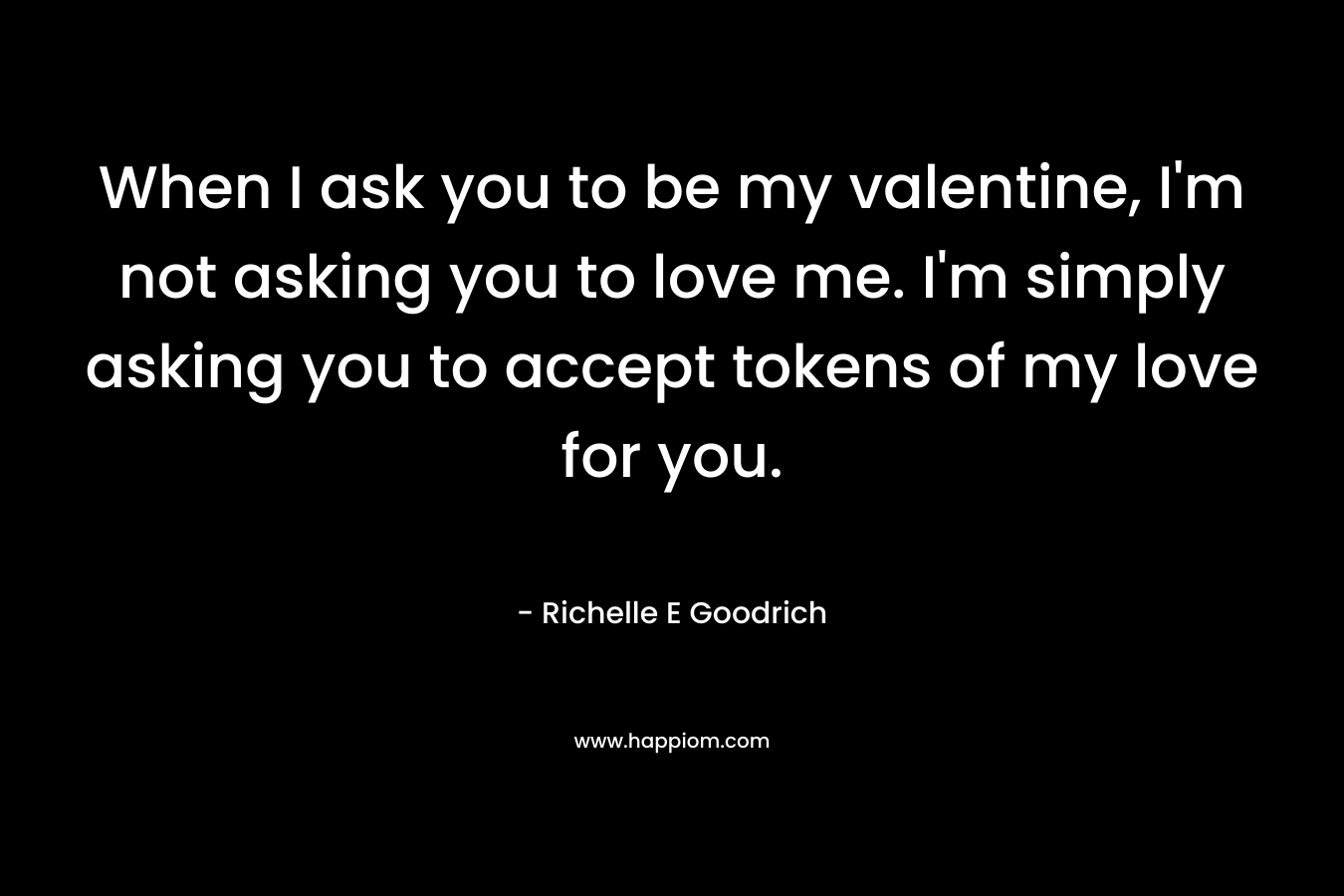 When I ask you to be my valentine, I’m not asking you to love me. I’m simply asking you to accept tokens of my love for you. – Richelle E Goodrich