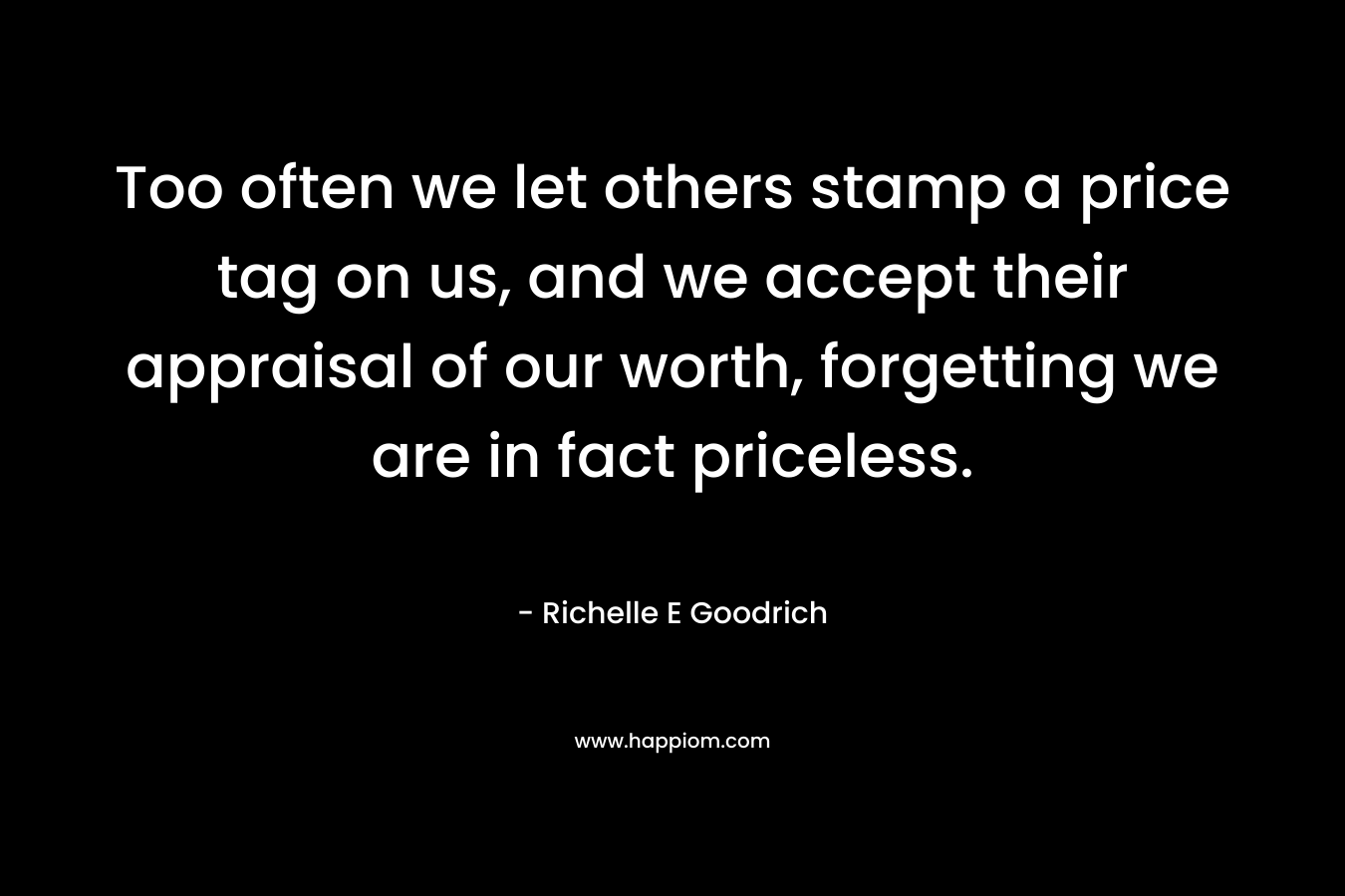 Too often we let others stamp a price tag on us, and we accept their appraisal of our worth, forgetting we are in fact priceless. – Richelle E Goodrich