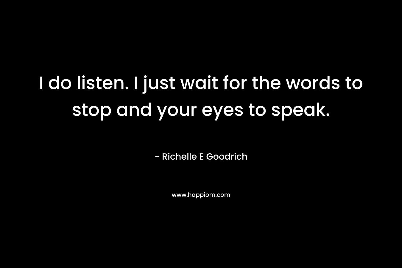 I do listen. I just wait for the words to stop and your eyes to speak.