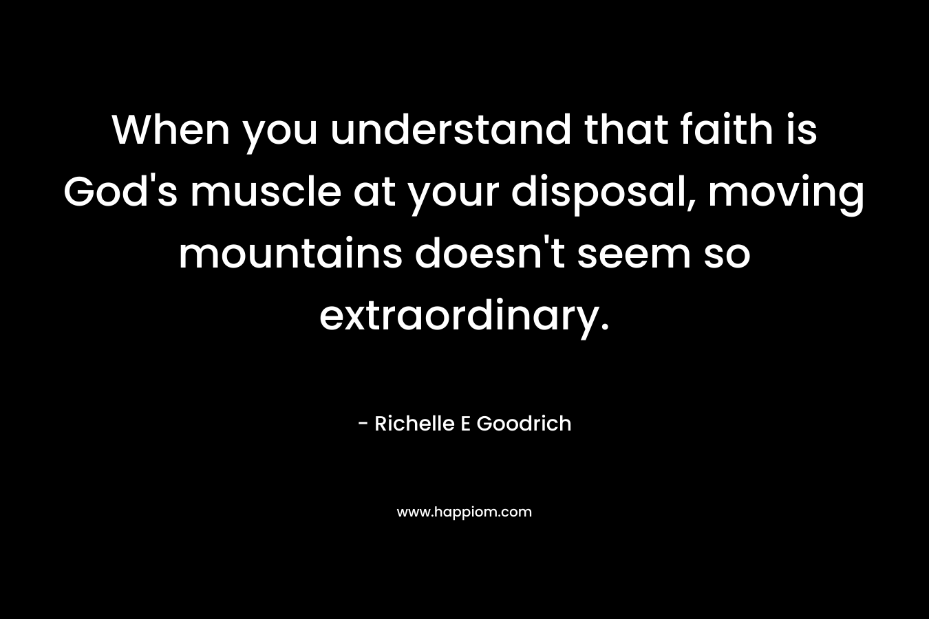 When you understand that faith is God’s muscle at your disposal, moving mountains doesn’t seem so extraordinary. – Richelle E Goodrich