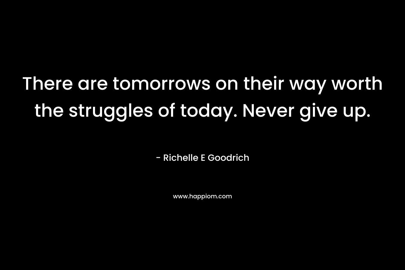There are tomorrows on their way worth the struggles of today. Never give up. – Richelle E Goodrich