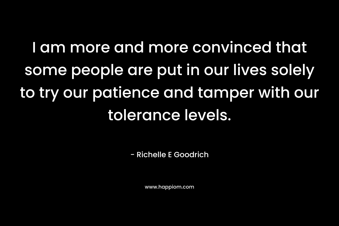 I am more and more convinced that some people are put in our lives solely to try our patience and tamper with our tolerance levels. – Richelle E Goodrich
