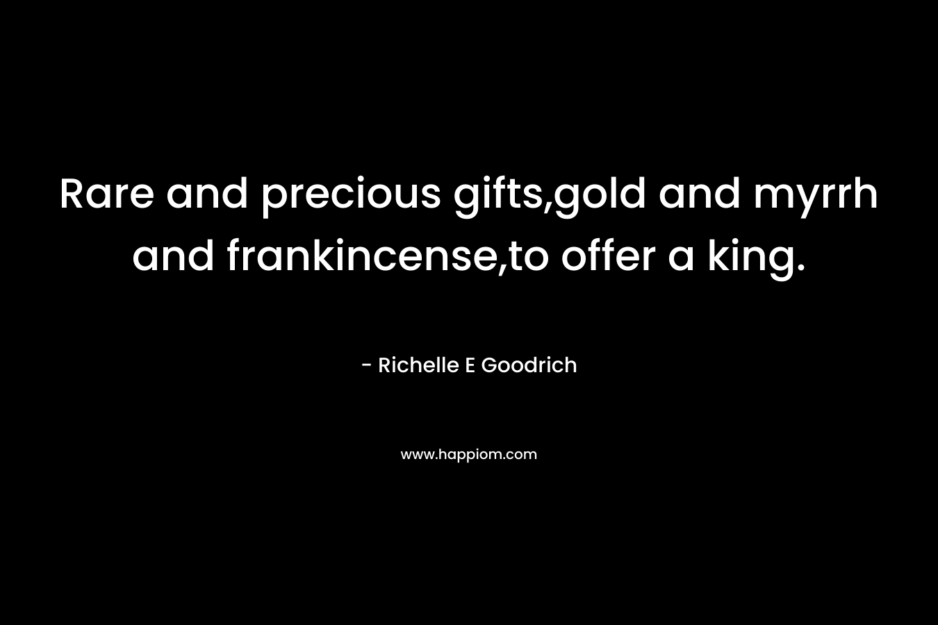 Rare and precious gifts,gold and myrrh and frankincense,to offer a king.