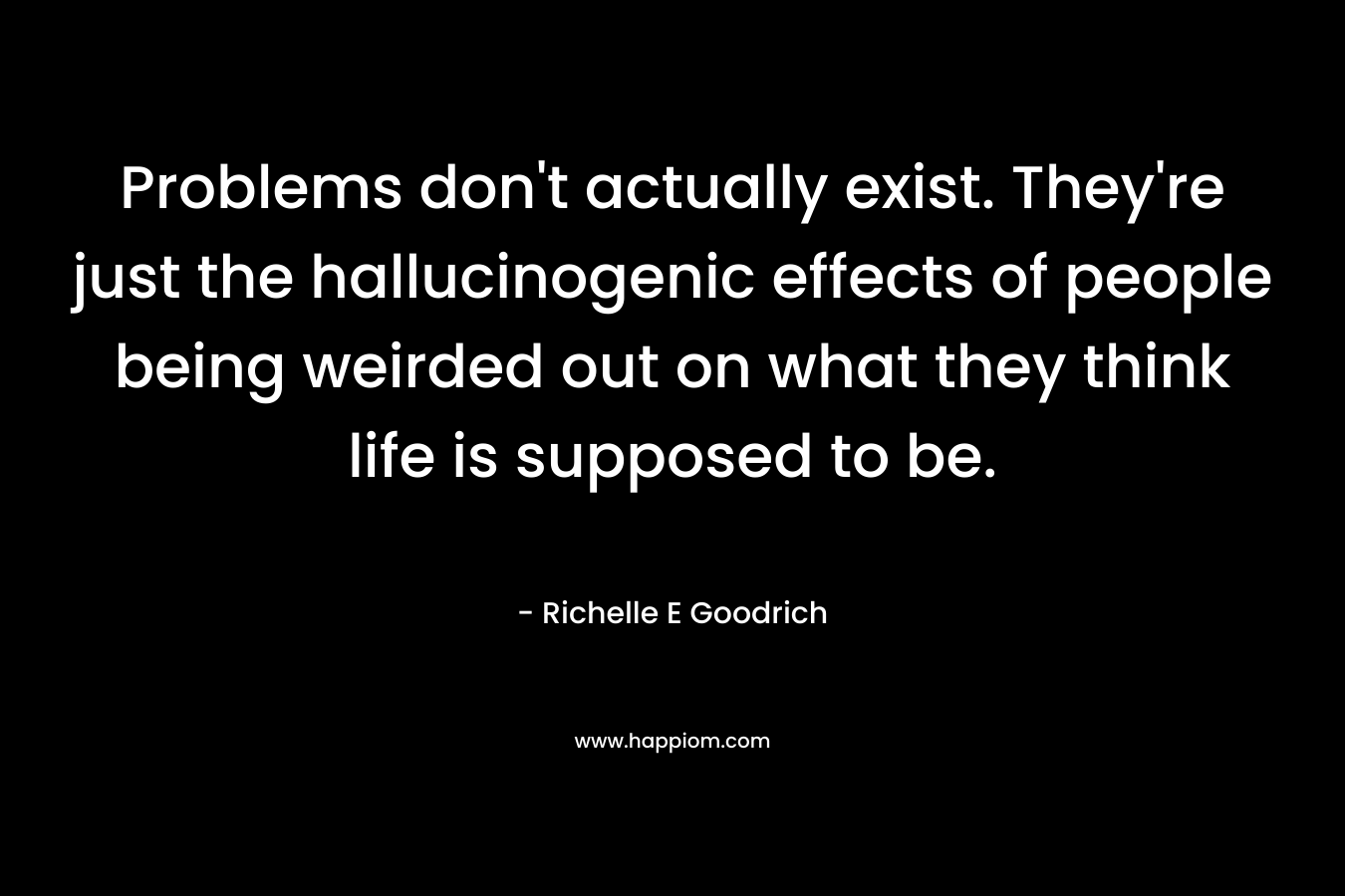 Problems don't actually exist. They're just the hallucinogenic effects of people being weirded out on what they think life is supposed to be.