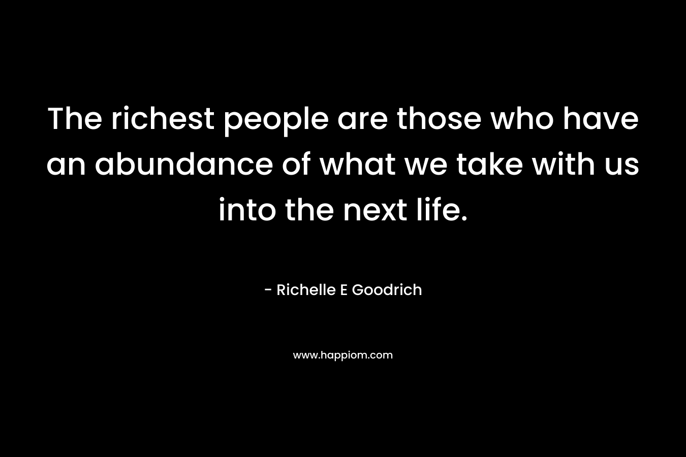 The richest people are those who have an abundance of what we take with us into the next life. – Richelle E Goodrich
