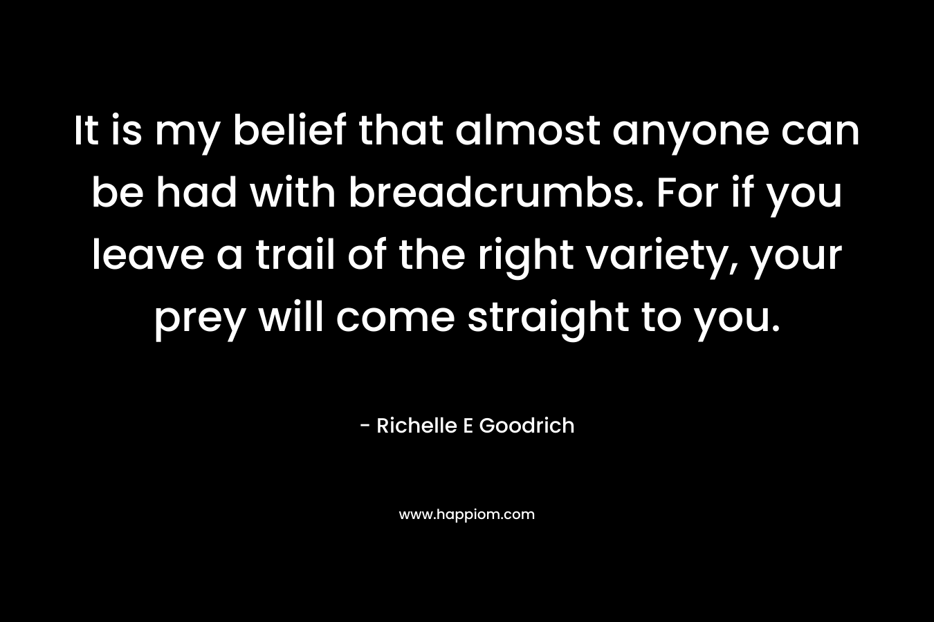 It is my belief that almost anyone can be had with breadcrumbs. For if you leave a trail of the right variety, your prey will come straight to you. – Richelle E Goodrich