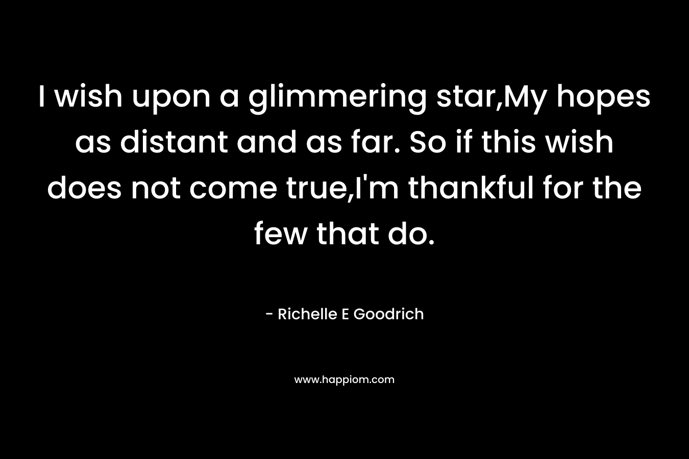I wish upon a glimmering star,My hopes as distant and as far. So if this wish does not come true,I’m thankful for the few that do. – Richelle E Goodrich