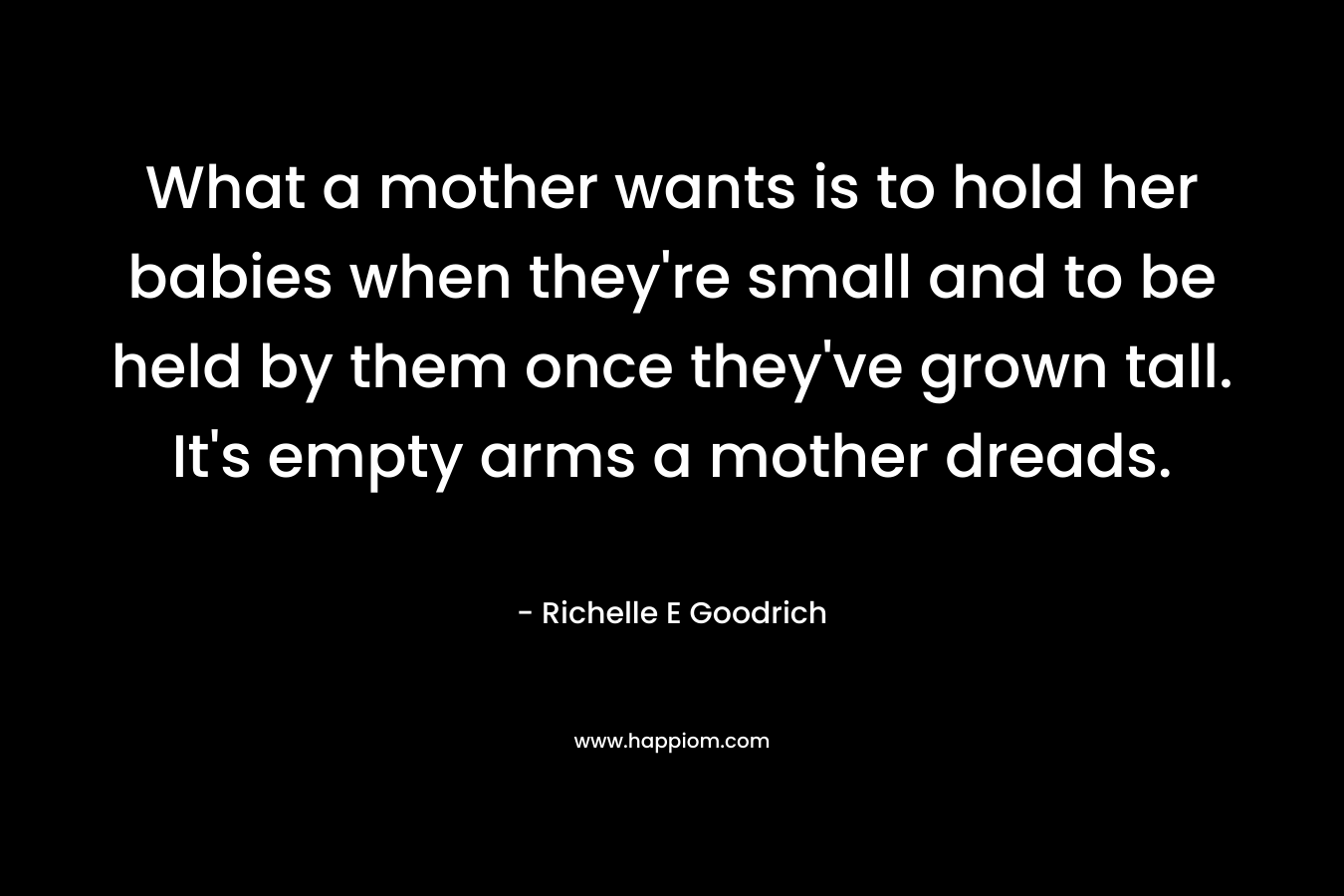 What a mother wants is to hold her babies when they’re small and to be held by them once they’ve grown tall. It’s empty arms a mother dreads. – Richelle E Goodrich