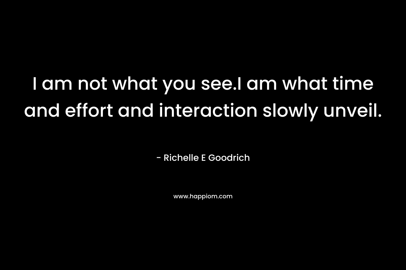 I am not what you see.I am what time and effort and interaction slowly unveil. – Richelle E Goodrich