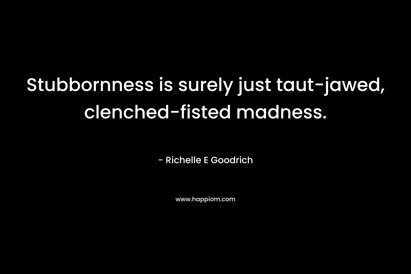 Stubbornness is surely just taut-jawed, clenched-fisted madness. – Richelle E Goodrich