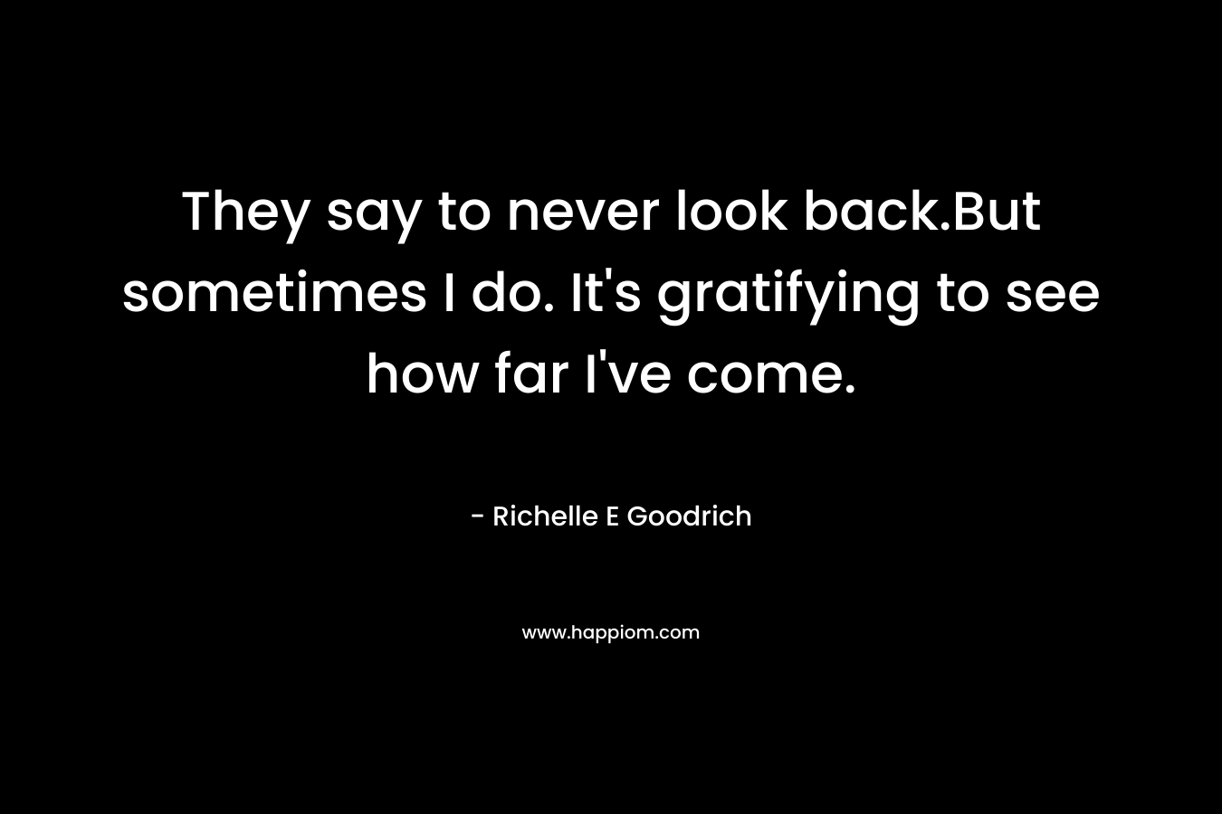 They say to never look back.But sometimes I do. It’s gratifying to see how far I’ve come. – Richelle E Goodrich
