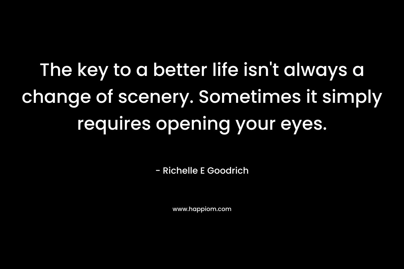 The key to a better life isn’t always a change of scenery. Sometimes it simply requires opening your eyes. – Richelle E Goodrich