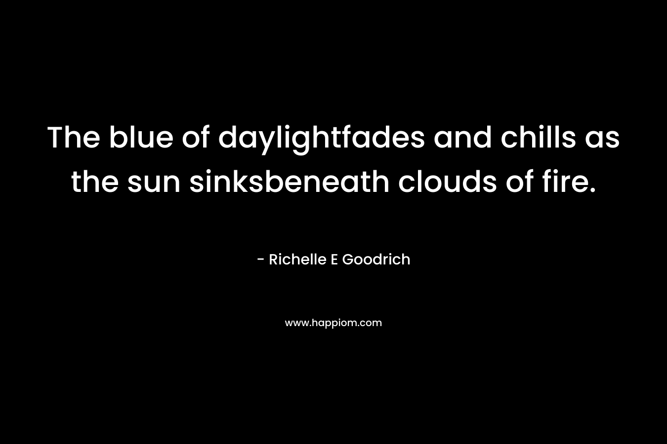 The blue of daylightfades and chills as the sun sinksbeneath clouds of fire. – Richelle E Goodrich