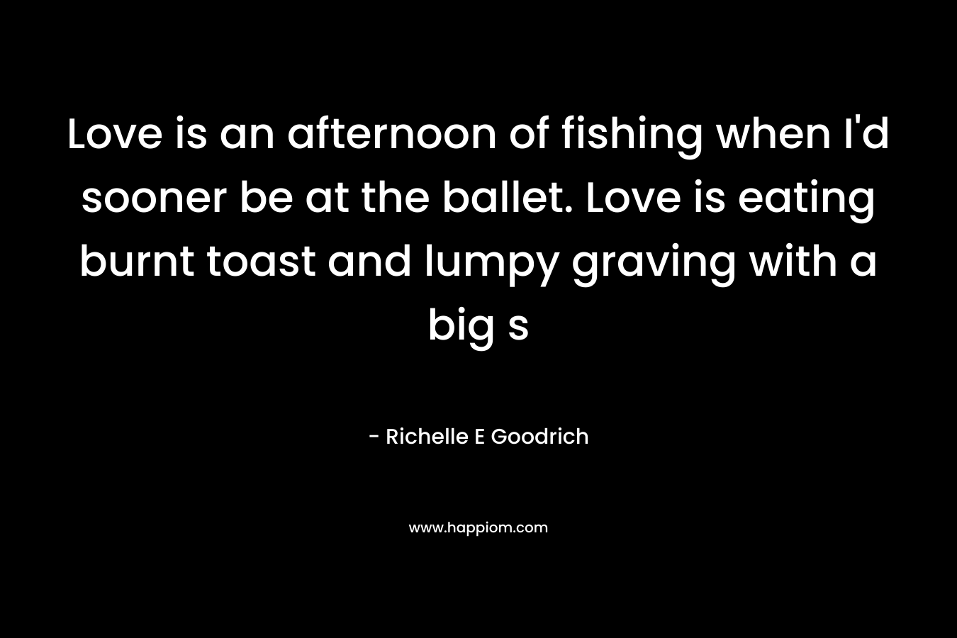 Love is an afternoon of fishing when I’d sooner be at the ballet. Love is eating burnt toast and lumpy graving with a big s – Richelle E Goodrich