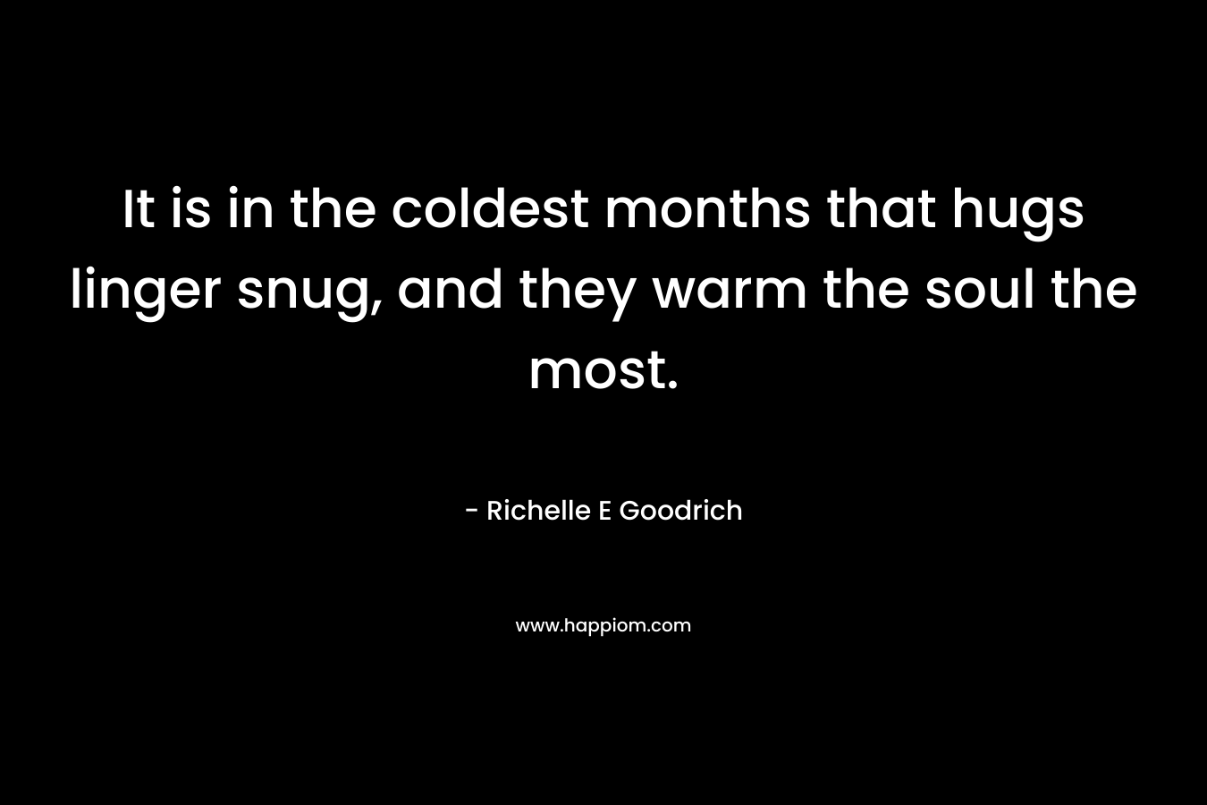 It is in the coldest months that hugs linger snug, and they warm the soul the most. – Richelle E Goodrich