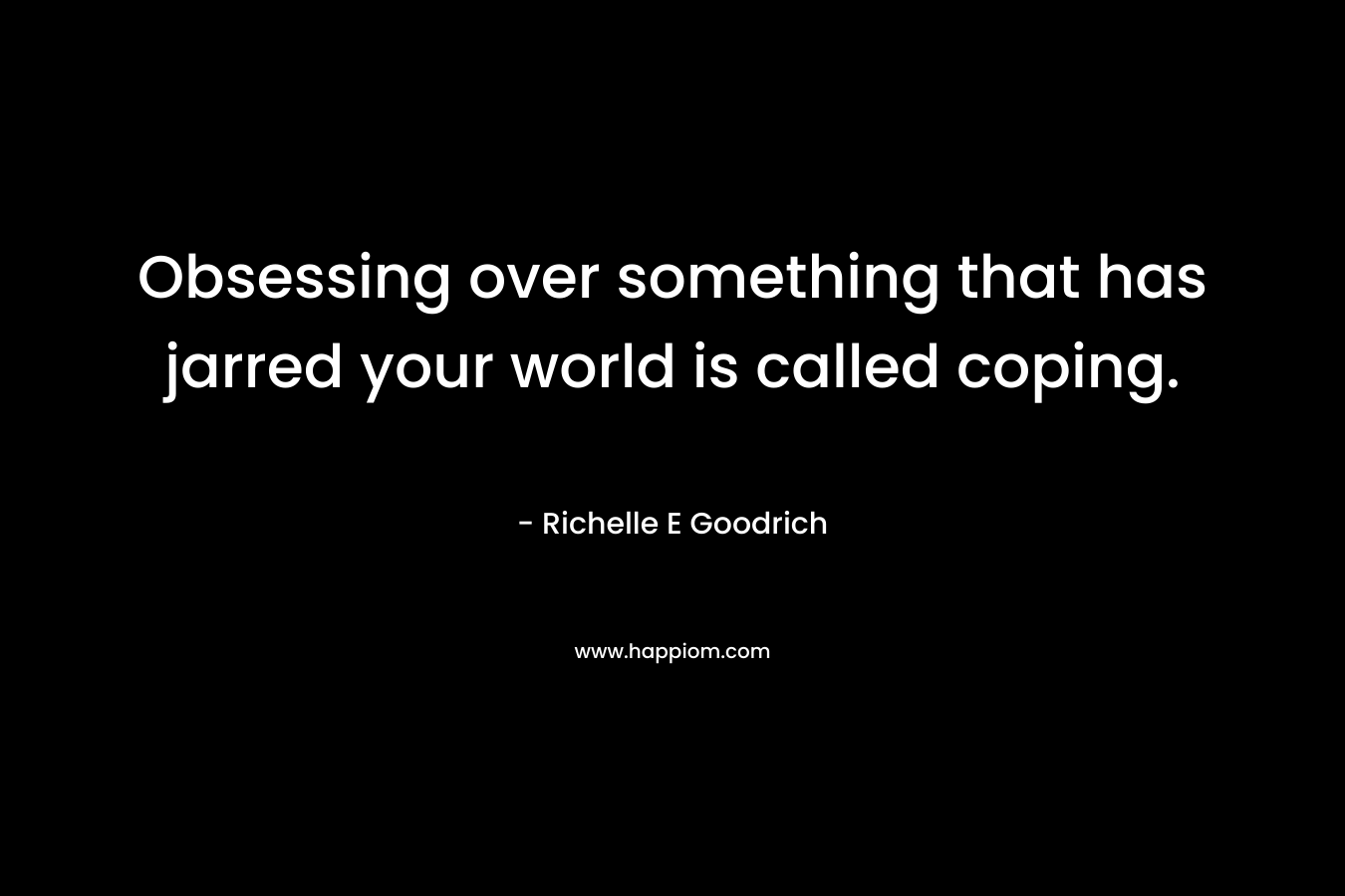 Obsessing over something that has jarred your world is called coping. – Richelle E Goodrich