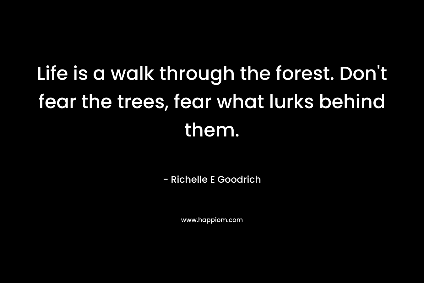 Life is a walk through the forest. Don’t fear the trees, fear what lurks behind them. – Richelle E Goodrich