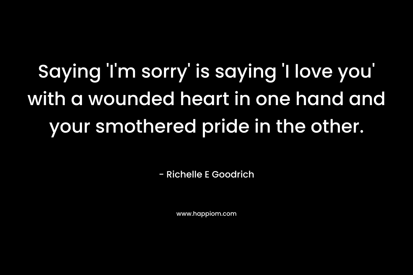 Saying ‘I’m sorry’ is saying ‘I love you’ with a wounded heart in one hand and your smothered pride in the other. – Richelle E Goodrich