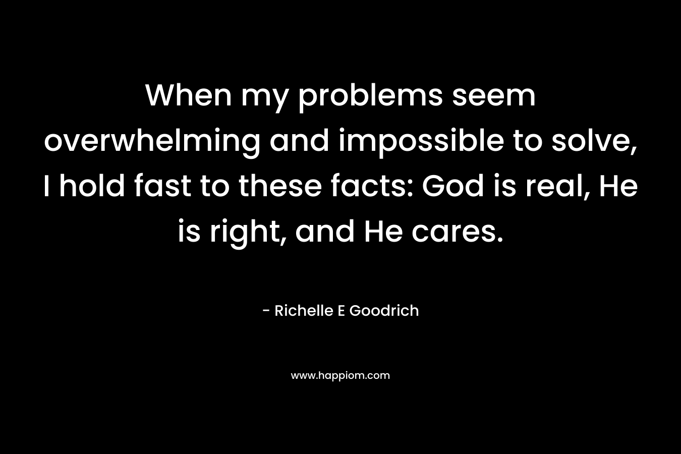 When my problems seem overwhelming and impossible to solve, I hold fast to these facts: God is real, He is right, and He cares. – Richelle E Goodrich