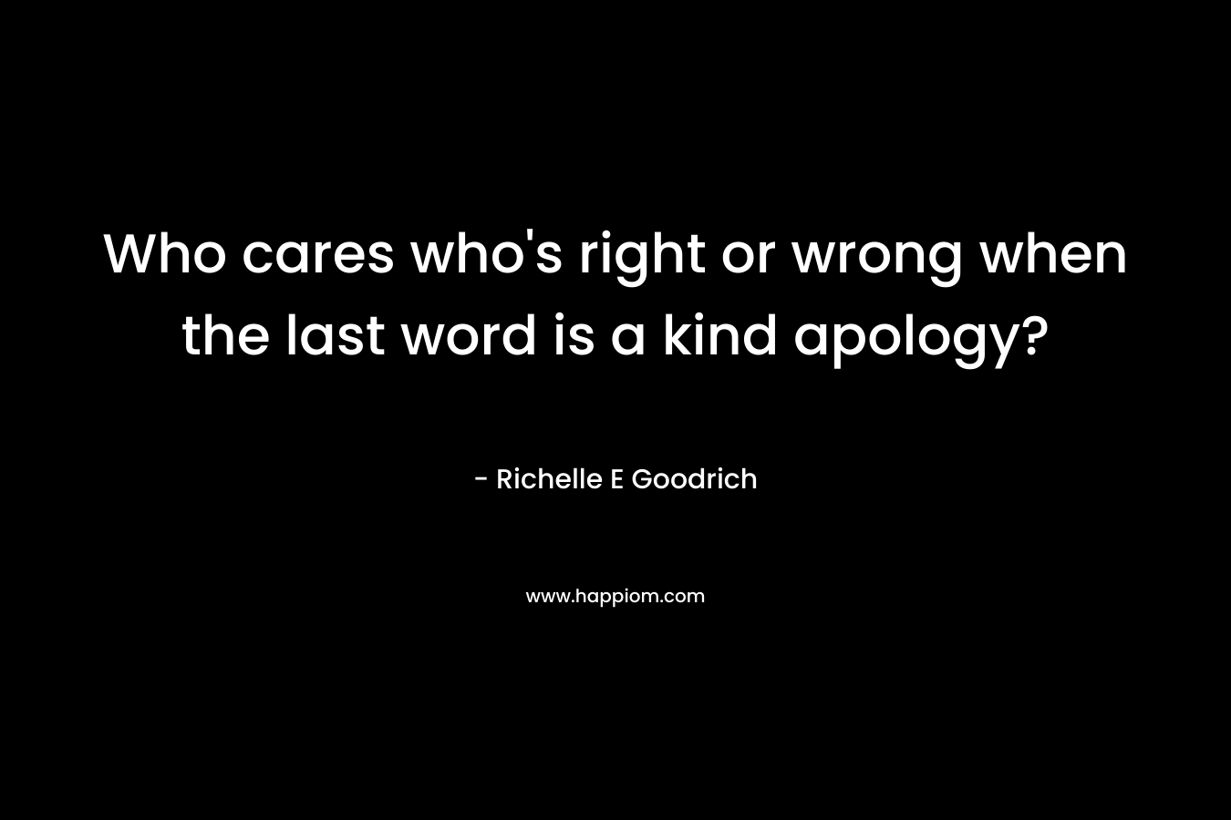 Who cares who’s right or wrong when the last word is a kind apology? – Richelle E Goodrich