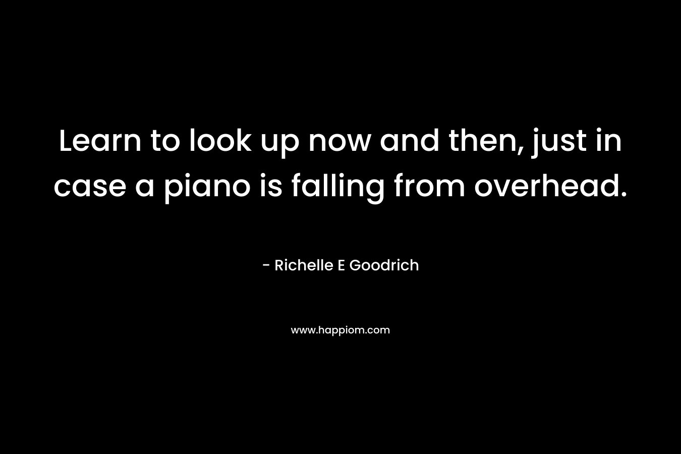 Learn to look up now and then, just in case a piano is falling from overhead. – Richelle E Goodrich