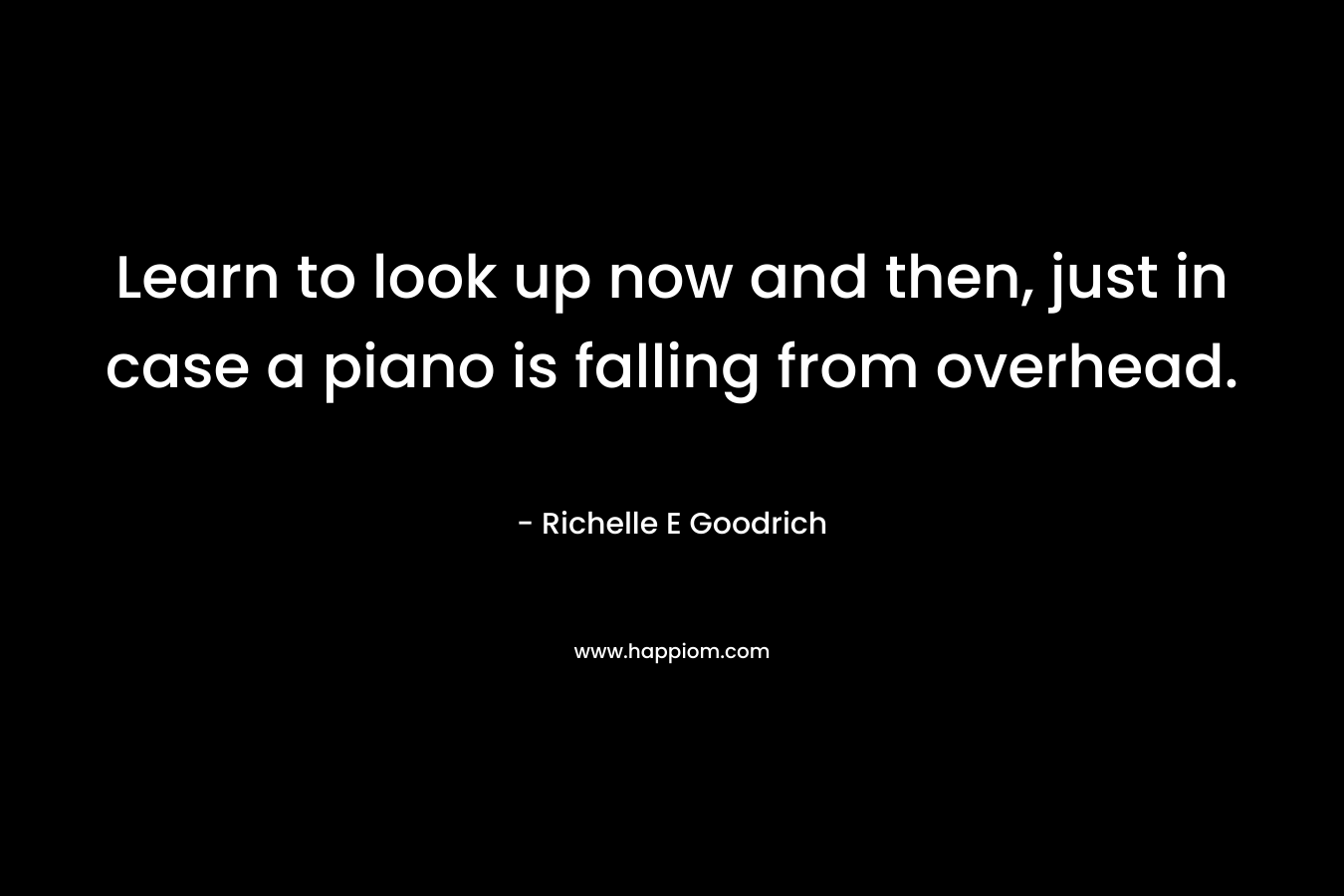 Learn to look up now and then, just in case a piano is falling from overhead.