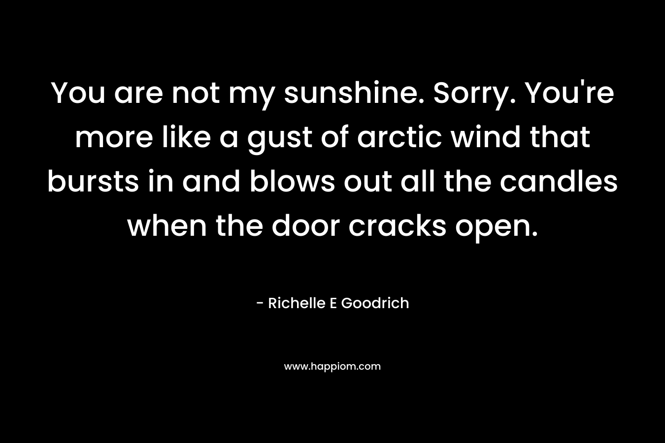 You are not my sunshine. Sorry. You’re more like a gust of arctic wind that bursts in and blows out all the candles when the door cracks open. – Richelle E Goodrich